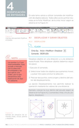 76 | ESCUELA TÉCNICA SUPERIOR DE INGENIEROS DE MINAS Y ENERGÍA | UPM | FUNDACIÓN GÓMEZ PARDO
MODIFICACIÓN
DE ENTIDADES
MODIFICACIÓN
DE ENTIDADES
4
En este tema vamos a utilizar comandos de modifica-
ción de objetos básicos. Todos ellos se encuentran reu-
nidos en la ficha ‘Modificar’ de la cinta ‘Inicio’ según se
observa en la Figura 4.1.
4.1	 DESPLAZAR Y GIRAR OBJETOS
4.1.1	DESPLAZAR
Desplaza objetos en una dirección y a una distancia
especificada. Para desplazar objetos debemos seguir
los pasos:
1. 
Ejecutar el comando.
2. 
Seleccionar todos los objetos que queramos mover,
y pulsar Intro para concluir la selección.
3. 
Precisar dos puntos, como origen y destino del vec-
tor del desplazamiento.
La opción Desplazamiento nos permite realizar la
operación mediante los valores de una distancia.
Ejemplo: colocar la cruz dentro del escudo según se
observa en la Figura 4.2. (comandos: línea, círculo, po-
lígono, desplazar).
Figura 4.1.
Interface del apartado Modificar
entidades.
Figura 4.2.
Ejemplo de utilizacion de co-
mandos líneas, círculo, poliono
y desplazar.
Cinta Op.: 	 Inicio ‣ Modificar ‣ Desplazar
Comando: 	DESPLAZA
CLICK
Los puntos 1 y 2 son
intercambiables. Esto
sucede a menudo
con la selección
de entidades a las
que aplicar una
orden, por lo que
obviaremos ésta
explicación de aquí
en adelante.
NOTA
 