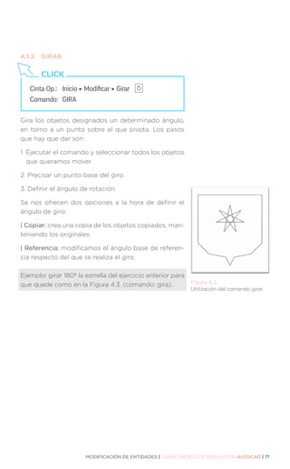 MODIFICACIÓN DE ENTIDADES | CURSO BÁSICO DE DIBUJO CON AUTOCAD | 77
Figura 4.3.
Utilización del comando girar.
Cinta Op.: 	 Inicio ‣ Modificar ‣ Girar
Comando: 	GIRA
CLICK
4.1.2	GIRAR
Gira los objetos designados un determinado ángulo,
en torno a un punto sobre el que pivota. Los pasos
que hay que dar son:
1. 
Ejecutar el comando y seleccionar todos los objetos
que queramos mover.
2. 
Precisar un punto base del giro.
3. 
Definir el ángulo de rotación.
Se nos ofrecen dos opciones a la hora de definir el
ángulo de giro:
| Copiar: crea una copia de los objetos copiados, man-
teniendo los originales.
| Referencia: modificamos el ángulo base de referen-
cia respecto del que se realiza el giro.
Ejemplo: girar 180º la estrella del ejercicio anterior para
que quede como en la Figura 4.3. (comando: gira).
 
