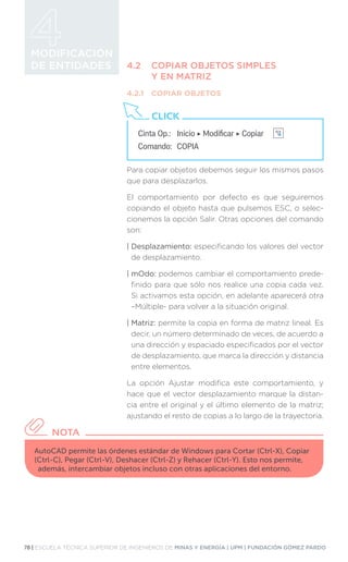 78 | ESCUELA TÉCNICA SUPERIOR DE INGENIEROS DE MINAS Y ENERGÍA | UPM | FUNDACIÓN GÓMEZ PARDO
MODIFICACIÓN
DE ENTIDADES 4.2	 COPIAR OBJETOS SIMPLES
	 Y EN MATRIZ
4.2.1	 COPIAR OBJETOS
Para copiar objetos debemos seguir los mismos pasos
que para desplazarlos.
El comportamiento por defecto es que seguiremos
copiando el objeto hasta que pulsemos ESC, o selec-
cionemos la opción Salir. Otras opciones del comando
son:
| Desplazamiento: especificando los valores del vector
de desplazamiento.
| mOdo: podemos cambiar el comportamiento prede-
finido para que sólo nos realice una copia cada vez.
Si activamos esta opción, en adelante aparecerá otra
–Múltiple- para volver a la situación original.
| Matriz: permite la copia en forma de matriz lineal. Es
decir, un número determinado de veces, de acuerdo a
una dirección y espaciado especificados por el vector
de desplazamiento, que marca la dirección y distancia
entre elementos.
La opción Ajustar modifica este comportamiento, y
hace que el vector desplazamiento marque la distan-
cia entre el original y el último elemento de la matriz;
ajustando el resto de copias a lo largo de la trayectoria.
Cinta Op.: 	 Inicio ‣ Modificar ‣ Copiar
Comando: 	COPIA
CLICK
AutoCAD permite las órdenes estándar de Windows para Cortar (Ctrl-X), Copiar
(Ctrl-C), Pegar (Ctrl-V), Deshacer (Ctrl-Z) y Rehacer (Ctrl-Y). Esto nos permite,
además, intercambiar objetos incluso con otras aplicaciones del entorno.
NOTA
 