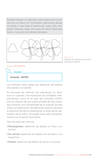 MODIFICACIÓN DE ENTIDADES | CURSO BÁSICO DE DIBUJO CON AUTOCAD | 79
Ejemplo: Dibujar un trébol de cuatro hojas como se ob-
serva en la Figura 4.4. (comandos: spline para dibujar
un pétalo y arco para el pedúnculo, copia, gira, des-
plaza). Después, hacer una copia de matriz lineal para
tener un conjunto de tréboles alineados.
4.2.2	MATRICES
Las matrices crean copias por repetición de objetos
de acuerdo a un patrón.
En principio, las matrices son asociativas. Es decir,
que no suponen una replicación de entidades inde-
pendientes, como en el caso del comando COPIA,
sino la creación de una nueva entidad de tipo matriz
que contiene una multiplicidad de la original. De este
modo, la modificación del elemento original supondrá
la extensión de dicha modificación al resto de los ele-
mentos de la matriz. Se puede variar este comporta-
miento con la opción Asociativa.
Hay tres tipos de matrices:
| Rectangulares: repetición de objetos en filas y co-
lumnas
| De camino: repetición de objetos de acuerdo a una
trayectoria
| Polares: repetición de objetos en torno a un punto.
Comando: 	MATRIZ
CLICK
Figura 4.4.
Ejemplo de utilización de spline
para hacer dibujos.
 