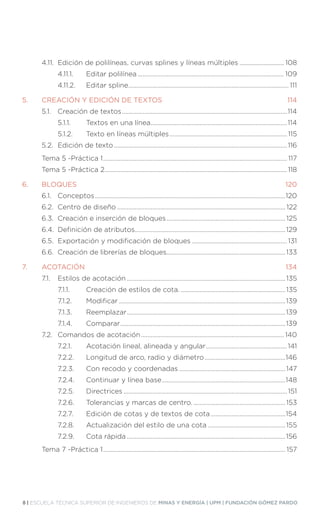 8 | ESCUELA TÉCNICA SUPERIOR DE INGENIEROS DE MINAS Y ENERGÍA | UPM | FUNDACIÓN GÓMEZ PARDO
	 4.11.	 Edición de polilíneas, curvas splines y líneas múltiples............................. 108
		 4.11.1.		 Editar polilínea............................................................................................. 109
		 4.11.2.		 Editar spline...................................................................................................... 111
5.	 CREACIÓN Y EDICIÓN DE TEXTOS.......................................................................... 114
	 5.1.	 Creación de textos.........................................................................................................114
		 5.1.1.		 Textos en una línea.......................................................................................114
		 5.1.2.		 Texto en líneas múltiples........................................................................... 115
	 5.2.	 Edición de texto..............................................................................................................116
	 Tema 5 -Práctica 1..................................................................................................................... 117
	 Tema 5 -Práctica 2....................................................................................................................118
6.	BLOQUES........................................................................................................................... 120
	 6.1.	Conceptos.........................................................................................................................120
	 6.2.	 Centro de diseño...........................................................................................................122
	 6.3.	 Creación e inserción de bloques............................................................................125
	 6.4.	 Definición de atributos................................................................................................129
	 6.5.	 Exportación y modificación de bloques............................................................. 131
	 6.6.	 Creación de librerías de bloques............................................................................133
7.	ACOTACIÓN...................................................................................................................... 134
	 7.1.	 Estilos de acotación.....................................................................................................135
		 7.1.1.		 Creación de estilos de cota....................................................................135
		 7.1.2.		 Modificar..........................................................................................................139
		 7.1.3.		 Reemplazar.....................................................................................................139
		 7.1.4.		 Comparar.........................................................................................................139
	 7.2.	 Comandos de acotación........................................................................................... 140
		 7.2.1.		 Acotación lineal, alineada y angular....................................................141
		 7.2.2.		 Longitud de arco, radio y diámetro....................................................146
		 7.2.3.		 Con recodo y coordenadas....................................................................147
		 7.2.4.		 Continuar y línea base...............................................................................148
		 7.2.5.		 Directrices........................................................................................................ 151
		 7.2.6.		 Tolerancias y marcas de centro............................................................153
		 7.2.7.		 Edición de cotas y de textos de cota................................................154
		 7.2.8.		 Actualización del estilo de una cota..................................................155
		 7.2.9.		 Cota rápida.....................................................................................................156
	 Tema 7 -Práctica 1.................................................................................................................... 157
 