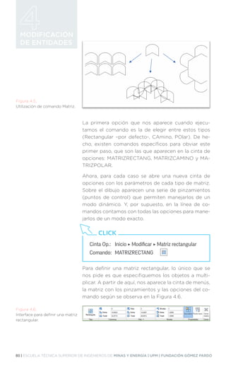 80 | ESCUELA TÉCNICA SUPERIOR DE INGENIEROS DE MINAS Y ENERGÍA | UPM | FUNDACIÓN GÓMEZ PARDO
MODIFICACIÓN
DE ENTIDADES
Figura 4.5.
Utilización de comando Matriz.
Figura 4.6.
Interface para definir una matriz
rectangular.
La primera opción que nos aparece cuando ejecu-
tamos el comando es la de elegir entre estos tipos
(Rectangular –por defecto-, CAmino, POlar). De he-
cho, existen comandos específicos para obviar este
primer paso, que son las que aparecen en la cinta de
opciones: MATRIZRECTANG, MATRIZCAMINO y MA-
TRIZPOLAR.
Ahora, para cada caso se abre una nueva cinta de
opciones con los parámetros de cada tipo de matriz.
Sobre el dibujo aparecen una serie de pinzamientos
(puntos de control) que permiten manejarlos de un
modo dinámico. Y, por supuesto, en la línea de co-
mandos contamos con todas las opciones para mane-
jarlos de un modo exacto.
Para definir una matriz rectangular, lo único que se
nos pide es que especifiquemos los objetos a multi-
plicar. A partir de aquí, nos aparece la cinta de menús,
la matriz con los pinzamientos y las opciones del co-
mando según se observa en la Figura 4.6.
Cinta Op.: 	 Inicio ‣ Modificar ‣ Matriz rectangular
Comando: 	MATRIZRECTANG
CLICK
 