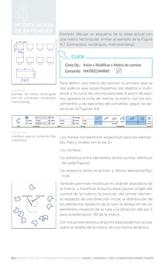 82 | ESCUELA TÉCNICA SUPERIOR DE INGENIEROS DE MINAS Y ENERGÍA | UPM | FUNDACIÓN GÓMEZ PARDO
MODIFICACIÓN
DE ENTIDADES
Ejemplo: dibujar un esquema de la clase actual con
una matriz rectangular, similar al ejemplo de la Figura
4.7. (comandos: rectángulo, matrizrectang).
Para definir una matriz de camino, lo primero que se
nos pide es que especifiquemos los objetos a multi-
plicar y la curva de camino asociada. A partir de aquí,
nos aparece la cinta de menús, la matriz con los pin-
zamientos y las opciones del comando, según se ob-
serva en la Figuran 4.8.
Los menús nos permiten especificar para los elemen-
tos, filas y niveles (en el eje Z):
| su número,
| 
la distancia entre elementos (entre puntos idénticos
de cada Figura),
| 
la distancia entre el primer y último elemento/fila/
nivel.
También permiten modificar el carácter asociativo de
la matriz, y modificar el punto base (punto origen del
control de la matriz), la posición del primer elemen-
to respecto de una dirección inicial, la distribución de
los elementos respecto de la ruta, la alineación de los
elementos respecto de la ruta y la dirección del eje Z
para la ordenación 3D de la matriz.
Con los pinzamientos y el punto base podemos actuar
sobre el diseño de la matriz de una forma dinámica.
Figura 4.7.
Ejemplo de matriz rectangular
con los comandos rectángulo,
matrizrectag.
Figura 4.8.
Interface para el comando Ma-
trizcamino.
Cinta Op.: 	 Inicio ‣ Modificar ‣ Matriz de camino
Comando: 	MATRIZCAMINO
CLICK
 