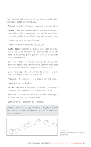 MODIFICACIÓN DE ENTIDADES | CURSO BÁSICO DE DIBUJO CON AUTOCAD | 83
Las opciones del comando, igualmente, nos da acce-
so a todas estas características:
| Asociativa: define el carácter asociativo de la matriz.
| Método: permite controlar la distribución de elemen-
tos a lo largo de la ruta cuando se modifica el núme-
ro de elementos o se edita la ruta, con las opciones.
| 
Dividir: redistribución uniforme.
| 
Medir: mantiene el espaciado actual.
| punto Base: modifica el punto base por defecto.
También aquí podemos modificar el punto Clave, útil
para restricciones, pero que en otro caso coincide
con el punto base.
| dirección Tangente: marca la posición del primer
elemento respecto de la curva del camino, mediante
una dirección que será tangente a dicha curva.
| Elementos: especifica el número de elementos, bien
con un número o con una Expresión.
| Filas: especifica el número y la separación entre ellas.
| Niveles: igual que las filas.
| ALinear elementos: determina si todos los elemen-
tos van a permanecer o no tangentes a la ruta.
| dirección Z: establece una nueva dirección del eje Z
en ordenaciones tridimensionales.
| Salir: termina la creación de la matriz.
Ejemplo: hacer un dibujo similar a la Figura 4.9. con
una matriz de camino (comandos: círculo, polilínea,
matrizcamino).
Figura 4.9.
Ejemplo realizado con la matriz
de camino.
 