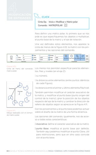 84 | ESCUELA TÉCNICA SUPERIOR DE INGENIEROS DE MINAS Y ENERGÍA | UPM | FUNDACIÓN GÓMEZ PARDO
MODIFICACIÓN
DE ENTIDADES
Para definir una matriz polar, lo primero que se nos
pide es que especifiquemos los objetos a multiplicar,
el punto base de la matriz y el eje de rotación.
Una vez definidos estos elementos, nos aparece la
cinta de menús de la figura 4.10. la matriz con los pin-
zamientos y las opciones del comando.
Los menús nos permiten especificar para los elemen-
tos, filas y niveles (en el eje Z):
| su número,
| 
la distancia entre elementos (entre puntos idénticos
de cada Figura),
| 
la distancia entre el primer y último elemento/fila/nivel.
También permiten modificar el carácter asociativo de
la matriz, y modificar el punto base (punto origen del
control de la matriz), girar la posición de los objetos
respecto del eje de la matriz y cambiar la dirección de
relleno de objetos según se aprecia en la Figura 4.11.
Con los pinzamientos y el punto base podemos actuar
sobre el diseño de la matriz de una forma dinámica.
Las opciones del comando, igualmente, nos da acce-
so a todas estas características:
| Asociativa: define el carácter asociativo de la matriz.
| punto Base: modifica el punto base por defecto.
También aquí podemos modificar el punto Clave, útil
para restricciones, pero que en otro caso coincide
con el punto base.
Figura 4.10.
Cinta de menú del comando
matriz polar.
Figura 4.11.
Dibujo realizado con el coman-
do matriz polar.
Cinta Op.: 	 Inicio ‣ Modificar ‣ Matriz polar
Comando: 	MATRIZPOLAR
CLICK
 