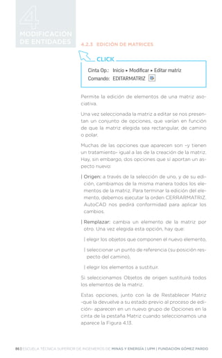86 | ESCUELA TÉCNICA SUPERIOR DE INGENIEROS DE MINAS Y ENERGÍA | UPM | FUNDACIÓN GÓMEZ PARDO
MODIFICACIÓN
DE ENTIDADES 4.2.3	 EDICIÓN DE MATRICES
Permite la edición de elementos de una matriz aso-
ciativa.
Una vez seleccionada la matriz a editar se nos presen-
tan un conjunto de opciones, que varían en función
de que la matriz elegida sea rectangular, de camino
o polar.
Muchas de las opciones que aparecen son –y tienen
un tratamiento- igual a las de la creación de la matriz.
Hay, sin embargo, dos opciones que sí aportan un as-
pecto nuevo:
| Origen: a través de la selección de uno, y de su edi-
ción, cambiamos de la misma manera todos los ele-
mentos de la matriz. Para terminar la edición del ele-
mento, debemos ejecutar la orden CERRARMATRIZ.
AutoCAD nos pedirá conformidad para aplicar los
cambios.
| Remplazar: cambia un elemento de la matriz por
otro. Una vez elegida esta opción, hay que:
| 
elegir los objetos que componen el nuevo elemento,
| 
seleccionar un punto de referencia (su posición res-
pecto del camino),
| 
elegir los elementos a sustituir.
Si seleccionamos Objetos de origen sustituirá todos
los elementos de la matriz.
Estas opciones, junto con la de Restablecer Matriz
-que la devuelve a su estado previo al proceso de edi-
ción- aparecen en un nuevo grupo de Opciones en la
cinta de la pestaña Matriz cuando seleccionamos una
aparece la Figura 4.13.
Cinta Op.: 	 Inicio ‣ Modificar ‣ Editar matriz
Comando: 	EDITARMATRIZ
CLICK
 