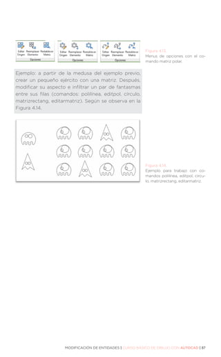 MODIFICACIÓN DE ENTIDADES | CURSO BÁSICO DE DIBUJO CON AUTOCAD | 87
Ejemplo: a partir de la medusa del ejemplo previo,
crear un pequeño ejército con una matriz. Después,
modificar su aspecto e infiltrar un par de fantasmas
entre sus filas (comandos: polilínea, editpol, círculo,
matrizrectang, editarmatriz). Según se observa en la
Figura 4.14.
Figura 4.13.
Menus de opciones con el co-
mando matriz polar.
Figura 4.14.
Ejemplo para trabajo con co-
mandos polilínea, editpol, círcu-
lo, matrizrectang, editarmatriz.
 