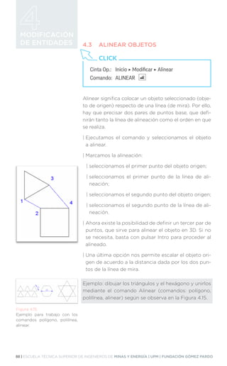88 | ESCUELA TÉCNICA SUPERIOR DE INGENIEROS DE MINAS Y ENERGÍA | UPM | FUNDACIÓN GÓMEZ PARDO
MODIFICACIÓN
DE ENTIDADES 4.3	 ALINEAR OBJETOS
Alinear significa colocar un objeto seleccionado (obje-
to de origen) respecto de una línea (de mira). Por ello,
hay que precisar dos pares de puntos base, que defi-
nirán tanto la línea de alineación como el orden en que
se realiza.
| 
Ejecutamos el comando y seleccionamos el objeto
a alinear.
| 
Marcamos la alineación:
| 
seleccionamos el primer punto del objeto origen;
| 
seleccionamos el primer punto de la línea de ali-
neación;
| 
seleccionamos el segundo punto del objeto origen;
| 
seleccionamos el segundo punto de la línea de ali-
neación.
| 
Ahora existe la posibilidad de definir un tercer par de
puntos, que sirve para alinear el objeto en 3D. Si no
se necesita, basta con pulsar Intro para proceder al
alineado.
| 
Una última opción nos permite escalar el objeto ori-
gen de acuerdo a la distancia dada por los dos pun-
tos de la línea de mira.
Ejemplo: dibujar los triángulos y el hexágono y unirlos
mediante el comando Alinear (comandos: polígono,
polilínea, alinear) según se observa en la Figura 4.15.
Cinta Op.: 	 Inicio ‣ Modificar ‣ Alinear
Comando: 	ALINEAR
CLICK
Figura 4.15.
Ejemplo para trabajo con los
comandos polígono, polilínea,
alinear.
 