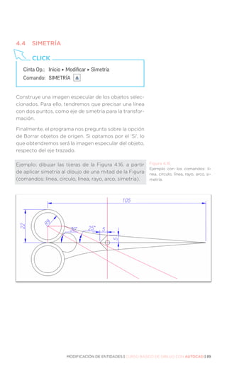 MODIFICACIÓN DE ENTIDADES | CURSO BÁSICO DE DIBUJO CON AUTOCAD | 89
4.4	SIMETRÍA
Construye una imagen especular de los objetos selec-
cionados. Para ello, tendremos que precisar una línea
con dos puntos, como eje de simetría para la transfor-
mación.
Finalmente, el programa nos pregunta sobre la opción
de Borrar objetos de origen. Si optamos por el ‘Si’, lo
que obtendremos será la imagen especular del objeto,
respecto del eje trazado.
Ejemplo: dibujar las tijeras de la Figura 4.16. a partir
de aplicar simetría al dibujo de una mitad de la Figura
(comandos: línea, círculo, línea, rayo, arco, simetría).
Cinta Op.: 	 Inicio ‣ Modificar ‣ Simetría
Comando: 	SIMETRÍA
CLICK
Figura 4.16.
Ejemplo con los comandos: lí-
nea, círculo, línea, rayo, arco, si-
metría.
 