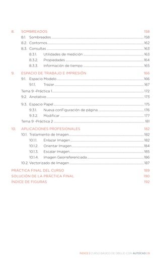 ÍNDICE | CURSO BÁSICO DE DIBUJO CON AUTOCAD | 9
8.	SOMBREADOS..................................................................................................................158
	 8.1.	Sombreados.....................................................................................................................158
	 8.2.	Contornos..........................................................................................................................162
	 8.3.	Consultas...........................................................................................................................163
		 8.3.1.		 Utilidades de medición.............................................................................163
		 8.3.2.		 Propiedades...................................................................................................164
		 8.3.3.		 Información de tiempo.............................................................................165
9.	 ESPACIO DE TRABAJO E IMPRESIÓN.................................................................... 166
	 9.1.	 Espacio Modelo..............................................................................................................166
		 9.1.1.		 Trazar.................................................................................................................167
	 Tema 9 -Práctica 1....................................................................................................................172	
	 9.2.	Anotativo...........................................................................................................................173
	 9.3.	 Espacio Papel.................................................................................................................. 175
		 9.3.1.		 Nueva conFiguración de página..........................................................176
		 9.3.2.		 Modificar.......................................................................................................... 177
	 Tema 9 -Práctica 2...................................................................................................................181
10.	 APLICACIONES PROFESIONALES............................................................................182
	 10.1.	 Tratamiento de Imagen...............................................................................................182
		 10.1.1.		 Enlazar Imagen.............................................................................................182
		 10.1.2.	 Orientar Imagen...........................................................................................184
		 10.1.3.	 Escalar Imagen..............................................................................................185
		 10.1.4.	 Imagen Georreferenciada........................................................................186
	 10.2.	Vectorizado de Imagen..............................................................................................187
PRÁCTICA FINAL DEL CURSO.............................................................................................. 189
SOLUCIÓN DE LA PRÁCTICA FINAL..................................................................................190
ÍNDICE DE FIGURAS...................................................................................................................192
 