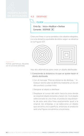 90 | ESCUELA TÉCNICA SUPERIOR DE INGENIEROS DE MINAS Y ENERGÍA | UPM | FUNDACIÓN GÓMEZ PARDO
MODIFICACIÓN
DE ENTIDADES 4.5	DESFASE
Crea una línea o curva paralela a los objetos elegidos,
y a una distancia ajustable de éstos según se observa
en la Figura 4.17.
Hay dos alternativas para crear un objeto desfasado:
1. 
Conociendo la distancia a la que se quiere hacer el
objeto desfasado
| 
Con el mensaje “Precise distancia de desfase…” in-
troducir dicho valor (o definirla mediante un clic en
dos puntos) y pulsar Intro.
| 
Designar el objeto a desfasar.
| 
Desplazar el cursor del ratón hacia la zona donde
se creará el objeto distante y hacer clic. Si el objeto
seleccionado es una línea, el producto equidistan-
te de esta será otra línea exactamente igual a la
original. Sin embargo, si se selecciona un objeto
que encierra una superficie, entonces el producto
será una Figura concéntrica a la primera.
Cinta Op.: 	 Inicio ‣ Modificar ‣ Desfase
Comando: 	DESFASE
CLICK
Figura 4.17.
Formas geométricas dibujadas
con el comando DESFASE.
 