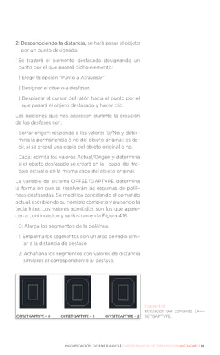 MODIFICACIÓN DE ENTIDADES | CURSO BÁSICO DE DIBUJO CON AUTOCAD | 91
2. 
Desconociendo la distancia, se hará pasar el objeto
por un punto designado.
| 
Se trazará el elemento desfasado designando un
punto por el que pasará dicho elemento:
| 
Elegir la opción “Punto a Atravesar”
| 
Designar el objeto a desfasar.
| 
Desplazar el cursor del ratón hacia el punto por el
que pasará el objeto desfasado y hacer clic.
Las opciones que nos aparecen durante la creación
de los desfases son:
| 
Borrar origen: responde a los valores Si/No y deter-
mina la permanencia o no del objeto original; es de-
cir, si se creará una copia del objeto original o no.
| 
Capa: admite los valores Actual/Origen y determina
si el objeto desfasado se creará en la 	 capa de tra-
bajo actual o en la misma capa del objeto original.
La variable de sistema OFFSETGAPTYPE determina
la forma en que se resolverán las esquinas de polilí-
neas desfasadas. Se modifica cancelando el comando
actual, escribiendo su nombre completo y pulsando la
tecla Intro. Los valores admitidos son los que apare-
cen a continuacion y se ilustran en la Figura 4.18:
| 0: 
Alarga los segmentos de la polilínea.
| 1: 
Empalma los segmentos con un arco de radio simi-
lar a la distancia de desfase.
| 2: 
Achaflana los segmentos con valores de distancia
similares al correspondiente al desfase.
Figura 4.18.
Utilización del comando OFF-
SETGAPTYPE.
 