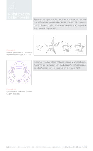 92 | ESCUELA TÉCNICA SUPERIOR DE INGENIEROS DE MINAS Y ENERGÍA | UPM | FUNDACIÓN GÓMEZ PARDO
MODIFICACIÓN
DE ENTIDADES
Ejemplo: dibujar una Figura libre y aplicar un desfase
con diferentes valores de OFFSETGAPTYPE (coman-
dos: polilínea, copia, desfase, offsetgaptype) según se
ilustra en la Figura 4.19.
Ejemplo: retomar el ejemplo del tema 2 y aplicarle des-
fase interior y exterior, con medidas diferentes (coman-
do: desfase) según se observa en la Figura 4.20.
Figura 4.19.
Formas geométricas Utilizando
el comando OFFSETGAPTYPE.
Figura 4.20.
Utilización del comando DESFA-
SE para desfases.
 