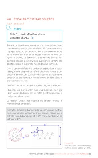 MODIFICACIÓN DE ENTIDADES | CURSO BÁSICO DE DIBUJO CON AUTOCAD | 93
4.6	 ESCALAR Y ESTIRAR OBJETOS
4.6.1	ESCALAR
Escalar un objeto supone variar sus dimensiones, pero
manteniendo su proporcionalidad. En cualquier caso,
hay que seleccionar un punto base que se mantendrá
en la misma posición en el objeto modificado. Una vez
fijado el punto, se establece el factor de escala: por
ejemplo, escalar a factor 2 nos duplicará el tamaño del
objeto; escalar a factor 0.5 nos lo dejará a la mitad.
Con la opción Referencia podemos especificar la esca-
la según una longitud de referencia y una nueva espe-
cificada. Esto es útil cuando no sabemos exactamente
el factor de escalado que necesitamos. En este caso, el
procedimiento sería:
| 
Definir, mediante dos puntos, una longitud del objeto.
| 
Precisar un nuevo valor para esa longitud, bien sea
por ajuste dinámico con el ratón o introduciendo el
valor que debe tener.
La opción Copiar nos duplica los objetos finales, al
mantener los originales.
Ejemplo: dibujar la bandera de la comunidad de Ma-
drid. (comandos: polígono, línea, escala. Escala de la
estrella para la bandera E=1: 0.25) como se observa en
la Figura 4.21.
Figura 4.21.
Utilización del comando polígo-
no, línea, escala. Escala E=1: 0.25.
Cinta Op.: 	 Inicio ‣ Modificar ‣ Escala
Comando: 	ESCALA
CLICK
 