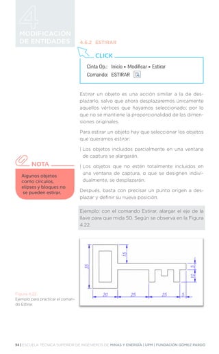 94 | ESCUELA TÉCNICA SUPERIOR DE INGENIEROS DE MINAS Y ENERGÍA | UPM | FUNDACIÓN GÓMEZ PARDO
MODIFICACIÓN
DE ENTIDADES 4.6.2	ESTIRAR
Estirar un objeto es una acción similar a la de des-
plazarlo, salvo que ahora desplazaremos únicamente
aquellos vértices que hayamos seleccionado; por lo
que no se mantiene la proporcionalidad de las dimen-
siones originales.
Para estirar un objeto hay que seleccionar los objetos
que queramos estirar:
| 
Los objetos incluidos parcialmente en una ventana
de captura se alargarán.
| 
Los objetos que no estén totalmente incluidos en
una ventana de captura, o que se designen indivi-
dualmente, se desplazarán.
Después, basta con precisar un punto origen a des-
plazar y definir su nueva posición.
Ejemplo: con el comando Estirar, alargar el eje de la
llave para que mida 50. Según se observa en la Figura
4.22.
Cinta Op.: 	 Inicio ‣ Modificar ‣ Estirar
Comando: 	ESTIRAR
CLICK
Algunos objetos
como círculos,
elipses y bloques no
se pueden estirar.
NOTA
Figura 4.22.
Ejemplo para practicar el coman-
do Estirar.
 