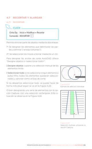 MODIFICACIÓN DE ENTIDADES | CURSO BÁSICO DE DIBUJO CON AUTOCAD | 95
4.7	 RECORTAR Y ALARGAR
4.7.1	RECORTAR
Permite eliminar parte de objetos mediante dos etapas:
1ª: 
Se designan los elementos que delimitarán las par-
tes a eliminar (“aristas cortantes”).
2ª: 
Se seleccionan los trozos a borrar mediante un clic.
Para designar las aristas de corte AutoCAD ofrece
“Designe objetos o seleccionar todo”.
| Designe objetos: supone una selección manual de los
elementos límite.
| Seleccionar todo: si no selecciona ningún elemento y
pulsa Intro, todos los elementos quedarán seleccio-
nados y servirán como aristas de corte.
Si no deseamos seleccionar todo, se puede hacer de
forma individual según se ve en la Figura 4.23.
O bien designando una serie de elementos con la op-
ción Captura, con una selección rectangular. Esta si-
tuación se observa en la Figura 4.24.
Cinta Op.: 	 Inicio ‣ Modificar ‣ Recortar
Comando: 	RECORTAR
CLICK
Figura 4.23.
Ejemplo de selección individual.
Figura 4.24.
Selección multiple utilizando la
opción Captura.
 
