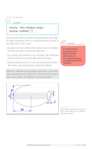 MODIFICACIÓN DE ENTIDADES | CURSO BÁSICO DE DIBUJO CON AUTOCAD | 97
4.7.2	ALARGAR
Permite extender un objeto distante hasta otro obje-
to. Este comando tiene un funcionamiento similar al
de “Recortar”, por lo que:
| 
Si pulsa Intro sin seleccionar aristas, todos los obje-
tos servirán como límites de extensión.
| 
Las aristas de contorno son también de extensión
finita o infinita, en función del valor de Arista.
| 
Puede seleccionar uno a uno los elementos a exten-
der o bien usar las opciones Captura o Borde.
Ejemplo: Realizar los siguientes ejercicios cuyo resul-
tado aparece en la Figura 4.27. utilizando los coman-
dos: línea, elipse, arco elíptico, recortar, alargar.
Figura 4.27.
Ejercicios utilizando los coman-
dos: línea, elipse, arco elíptico,
recortar, alargar.
Cinta Op.: 	 Inicio ‣ Modificar ‣ Alargar
Comando: 	ALARGAR
CLICK
Si mantenemos
pulsada la tecla
MAYÚSCULAS
alternamos el
funcionamiento del
comando RECORTA /
ALARGA.
NOTA
 
