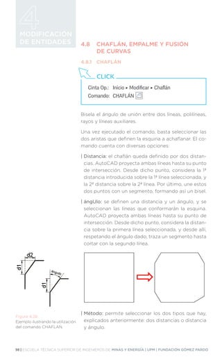 98 | ESCUELA TÉCNICA SUPERIOR DE INGENIEROS DE MINAS Y ENERGÍA | UPM | FUNDACIÓN GÓMEZ PARDO
MODIFICACIÓN
DE ENTIDADES 4.8	 CHAFLÁN, EMPALME Y FUSIÓN
	 DE CURVAS
4.8.1	CHAFLÁN
Bisela el ángulo de unión entre dos líneas, polilíneas,
rayos y líneas auxiliares.
Una vez ejecutado el comando, basta seleccionar las
dos aristas que definen la esquina a achaflanar. El co-
mando cuenta con diversas opciones:
| Distancia: el chaflán queda definido por dos distan-
cias. AutoCAD proyecta ambas líneas hasta su punto
de intersección. Desde dicho punto, considera la 1ª
distancia introducida sobre la 1ª línea seleccionada, y
la 2ª distancia sobre la 2ª línea. Por último, une estos
dos puntos con un segmento, formando así un bisel.
| ángUlo: se definen una distancia y un ángulo, y se
seleccionan las líneas que conformarán la esquina.
AutoCAD proyecta ambas líneas hasta su punto de
intersección. Desde dicho punto, considera la distan-
cia sobre la primera línea seleccionada, y desde allí,
respetando el ángulo dado, traza un segmento hasta
cortar con la segundo línea.
| Método: permite seleccionar los dos tipos que hay,
explicados anteriormente: dos distancias o distancia
y ángulo.
Cinta Op.: 	 Inicio ‣ Modificar ‣ Chaflán
Comando: 	CHAFLÁN
CLICK
Figura 4.28.
Ejemplo ilustrando la utilización
del comando CHAFLAN.
 