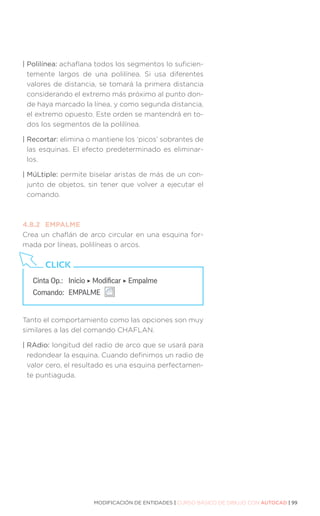 MODIFICACIÓN DE ENTIDADES | CURSO BÁSICO DE DIBUJO CON AUTOCAD | 99
| Polilínea: achaflana todos los segmentos lo suficien-
temente largos de una polilínea. Si usa diferentes
valores de distancia, se tomará la primera distancia
considerando el extremo más próximo al punto don-
de haya marcado la línea, y como segunda distancia,
el extremo opuesto. Este orden se mantendrá en to-
dos los segmentos de la polilínea.
| Recortar: elimina o mantiene los ‘picos’ sobrantes de
las esquinas. El efecto predeterminado es eliminar-
los.
| MúLtiple: permite biselar aristas de más de un con-
junto de objetos, sin tener que volver a ejecutar el
comando.
4.8.2	EMPALME
Crea un chaflán de arco circular en una esquina for-
mada por líneas, polilíneas o arcos.
Tanto el comportamiento como las opciones son muy
similares a las del comando CHAFLAN.
| RAdio: longitud del radio de arco que se usará para
redondear la esquina. Cuando definimos un radio de
valor cero, el resultado es una esquina perfectamen-
te puntiaguda.
Cinta Op.: 	 Inicio ‣ Modificar ‣ Empalme
Comando: 	EMPALME
CLICK
 