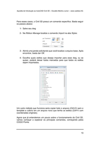 Apostila de Introdução ao AutoCAD Civil 3D – Osvaldo Martins Junior – www.cadista.info
10
Para esses casos, o Civil 3D possui um comando específico. Basta seguir
os passos abaixo:
1- Salve seu dwg
2- Na Ribbon Manage localize o comando Import na aba Styles
3- Abrirá uma janela solicitando que você localize o arquivo base. Após
encontrar, basta dar OK
4- Escolha quais estilos que deseja importar para esse dwg, ou se
quiser, poderá deixar todos marcados para que todos os estilos
sejam importados.
Um outro método que funciona seria copiar todo o arquivo (Ctrl+C) sem o
template e colá-lo em um arquivo novo que tenha os estilos (Ctrl+V com
coordenadas originais).
Agora que já entendemos um pouco sobre o funcionamento do Civil 3D,
vamos começar a explanar os principais comandos, começando pelos
COGO Points
 