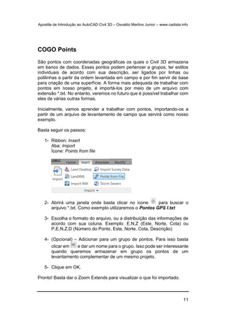 Apostila de Introdução ao AutoCAD Civil 3D – Osvaldo Martins Junior – www.cadista.info
11
COGO Points
São pontos com coordenadas geográficas os quais o Civil 3D armazena
em banco de dados. Esses pontos podem pertencer a grupos, ter estilos
individuais de acordo com sua descrição, ser ligados por linhas ou
polilinhas a partir da ordem levantada em campo e por fim servir de base
para criação de uma superfície. A forma mais adequada de trabalhar com
pontos em nosso projeto, é importá-los por meio de um arquivo com
extensão *.txt. No entanto, veremos no futuro que é possível trabalhar com
eles de várias outras formas.
Inicialmente, vamos aprender a trabalhar com pontos, importando-os a
partir de um arquivo de levantamento de campo que servirá como nosso
exemplo.
Basta seguir os passos:
1- Ribbon: Insert
Aba: Import
Ícone: Points from file
2- Abrirá uma janela onde basta clicar no ícone para buscar o
arquivo *.txt. Como exemplo utilizaremos o Pontos GPS I.txt
3- Escolha o formato do arquivo, ou a distribuição das informações de
acordo com sua coluna. Exemplo: E,N,Z (Este, Norte, Cota) ou
P,E,N,Z,D (Número do Ponto, Este, Norte, Cota, Descrição)
4- (Opcional) – Adicionar para um grupo de pontos. Para isso basta
clicar em e dar um nome para o grupo. Isso pode ser interessante
quando queremos armazenar em grupo os pontos de um
levantamento complementar de um mesmo projeto.
5- Clique em OK.
Pronto! Basta dar o Zoom Extends para visualizar o que foi importado.
 