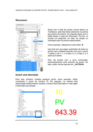 Apostila de Introdução ao AutoCAD Civil 3D – Osvaldo Martins Junior – www.cadista.info
13
Renumerar
Inserir uma descrição
Para isso, primeiro, localize qualquer ponto, como exemplo, utilize
novamente o ponto de número 10. Em seguida, na mesma lista
apresentada anteriormente, localize a coluna Raw Description e nela digite
a descrição que desejar.
Ainda com a lista de pontos visível abaixo na
ToolSpace, pela lista basta selecionar os pontos
que queira renumerar, em seguida clique com o
botão direito, e opte por Renumber. Por fim, no
prompt irá perguntar um fator de adição ou
subtração para os pontos selecionados.
Como exemplo, utilizaremos como fator -6.
Isso fará com que sejam subtraídas de todos os
pontos seis unidades fazendo com que o ponto
7 passe a ser o 1, o 8 seja o 2, o 9 seja o 3, e
assim por diante.
Obs: Os pontos com a nova numeração,
automaticamente será excluído do grupo. Ou
seja, serão visíveis apenas em _All Points.
 