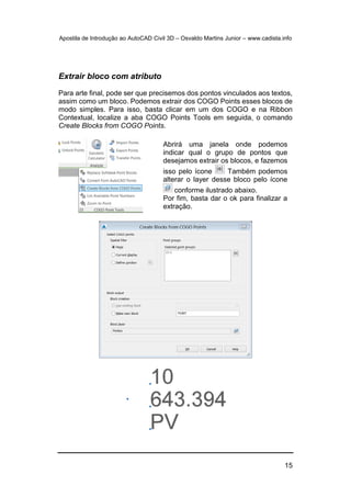 Apostila de Introdução ao AutoCAD Civil 3D – Osvaldo Martins Junior – www.cadista.info
15
Extrair bloco com atributo
Para arte final, pode ser que precisemos dos pontos vinculados aos textos,
assim como um bloco. Podemos extrair dos COGO Points esses blocos de
modo simples. Para isso, basta clicar em um dos COGO e na Ribbon
Contextual, localize a aba COGO Points Tools em seguida, o comando
Create Blocks from COGO Points.
Abrirá uma janela onde podemos
indicar qual o grupo de pontos que
desejamos extrair os blocos, e fazemos
isso pelo ícone Também podemos
alterar o layer desse bloco pelo ícone
conforme ilustrado abaixo.
Por fim, basta dar o ok para finalizar a
extração.
 