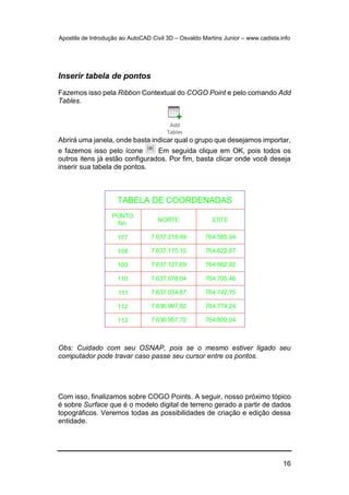 Apostila de Introdução ao AutoCAD Civil 3D – Osvaldo Martins Junior – www.cadista.info
16
Inserir tabela de pontos
Fazemos isso pela Ribbon Contextual do COGO Point e pelo comando Add
Tables.
Abrirá uma janela, onde basta indicar qual o grupo que desejamos importar,
e fazemos isso pelo ícone Em seguida clique em OK, pois todos os
outros itens já estão configurados. Por fim, basta clicar onde você deseja
inserir sua tabela de pontos.
Obs: Cuidado com seu OSNAP, pois se o mesmo estiver ligado seu
computador pode travar caso passe seu cursor entre os pontos.
Com isso, finalizamos sobre COGO Points. A seguir, nosso próximo tópico
é sobre Surface que é o modelo digital de terreno gerado a partir de dados
topográficos. Veremos todas as possibilidades de criação e edição dessa
entidade.
 