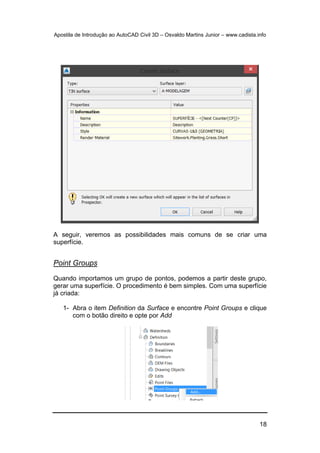Apostila de Introdução ao AutoCAD Civil 3D – Osvaldo Martins Junior – www.cadista.info
18
A seguir, veremos as possibilidades mais comuns de se criar uma
superfície.
Point Groups
Quando importamos um grupo de pontos, podemos a partir deste grupo,
gerar uma superfície. O procedimento é bem simples. Com uma superfície
já criada:
1- Abra o item Definition da Surface e encontre Point Groups e clique
com o botão direito e opte por Add
 