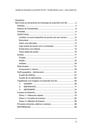 Apostila de Introdução ao AutoCAD Civil 3D – Osvaldo Martins Junior – www.cadista.info
2
Sumário
Bem-vindo ao treinamento de Introdução ao AutoCAD Civil 3D! ...............3
Interface..................................................................................................4
Sistema de Coordenadas .......................................................................8
Template.................................................................................................9
COGO Points........................................................................................ 11
Localizar um ponto específico de acordo com seu número .............. 12
Renumerar........................................................................................ 13
Inserir uma descrição........................................................................ 13
Ligar pontos de acordo com a numeração........................................ 14
Extrair bloco com atributo ................................................................. 15
Inserir tabela de pontos..................................................................... 16
Surface ................................................................................................. 17
Criação.............................................................................................. 17
Edição............................................................................................... 35
Análises ............................................................................................ 39
Platô Simples........................................................................................ 51
Computando o Volume ..................................................................... 59
Perfil topográfico – Alinhamento........................................................... 61
A partir de polilinha: .......................................................................... 61
A partir de um alinhamento:.............................................................. 62
Trabalhando com Imagens no AutoCAD Civil 3D................................. 68
1- GEOMAP................................................................................. 68
2- MAPWSPACE ......................................................................... 71
3- MAPIINSERT........................................................................... 74
Limpeza do Desenho............................................................................ 79
Passo 1 > Selecionar objetos: .......................................................... 79
Passo 2 > Funções de Limpeza:....................................................... 80
Passo 3 > Métodos de limpeza:........................................................ 86
Principais comandos, atalhos e variáveis:............................................ 88
REFERÊNCIAS.................................................................................... 89
 