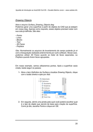 Apostila de Introdução ao AutoCAD Civil 3D – Osvaldo Martins Junior – www.cadista.info
20
Drawing Objects
Abra o arquivo Surface_Drawing_Objects.dwg
Podemos gerar uma superfície a partir de objetos do CAD que já estejam
em nosso dwg. Apenas como requisito, esses objetos precisam estar com
sua cota já definida. São eles:
- Points
- Lines
- Blocks
- Text
- 3D Faces
- Polyface
Obs: Normalmente os arquivos de levantamento de campo poderão já vir
com a triangulação realizada anteriormente por outro software. Nesse caso,
podemos utilizar 3D Faces quando se tratar de faces separadas, ou
Polyface quando forem faces agrupadas.
Em nosso exemplo, vamos utilizaremos pontos. Após a superfície vazia
criada, basta seguir os passos:
1- Abra o item Definition da Surface e localize Drawing Objects, clique
com o botão direito e opte por Add.
2- Em seguida, abrirá uma janela pela qual você poderá escolher qual
é o tipo de objeto que servirá de base para criação da superfície.
Como já dito, escolha Points e clique em OK.
 