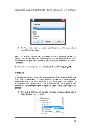 Apostila de Introdução ao AutoCAD Civil 3D – Osvaldo Martins Junior – www.cadista.info
21
3- Por fim, basta selecionar todos os pontos em sua tela, que então a
superfície será criada.
Obs: Por se tratar de um dwg que pode ter vindo de outro software, o
mesmo não estará com as configurações de um template. Para isso,
recomendamos que você realize os procedimentos indicados no tópico
Template.
Por fim, salve esse arquivo com nome: 2.Surface_Drawing_Objects
Contours
A forma mais comum de se criar uma superfície é por meio de polilinhas
que como um todo compõe curvas de nível de levantamento topográfico.
Lembrando que é de suma importância que essas polilinhas estejam de
acordo com suas determinadas cotas. Caso contrário, sua superfície não
será criada corretamente. Após a superfície vazia criada, basta seguir os
passos:
1- Abra o item Definition da Surface e localize Contours, clique com o
botão direito e opte por Add.
 