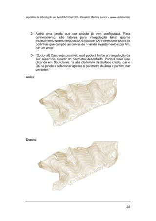 Apostila de Introdução ao AutoCAD Civil 3D – Osvaldo Martins Junior – www.cadista.info
22
2- Abrirá uma janela que por padrão já vem configurada. Para
conhecimento, são fatores para interpolação tanto quanto
espaçamento quanto angulação. Basta dar OK e selecionar todas as
polilinhas que compõe as curvas de nível do levantamento e por fim,
dar um enter.
3- (Opcional) Caso seja possível, você poderá limitar a triangulação da
sua superfície a partir do perímetro desenhado. Poderá fazer isso
clicando em Boundaries na aba Definition da Surface criada, dar o
OK na janela e selecionar apenas o perímetro da área e por fim, dar
um enter.
Antes:
Depois:
 