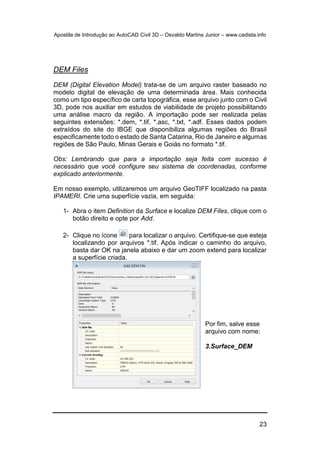 Apostila de Introdução ao AutoCAD Civil 3D – Osvaldo Martins Junior – www.cadista.info
23
DEM Files
DEM (Digital Elevation Model) trata-se de um arquivo raster baseado no
modelo digital de elevação de uma determinada área. Mais conhecida
como um tipo específico de carta topográfica, esse arquivo junto com o Civil
3D, pode nos auxiliar em estudos de viabilidade de projeto possibilitando
uma análise macro da região. A importação pode ser realizada pelas
seguintes extensões: *.dem, *.tif, *.asc, *.txt, *.adf. Esses dados podem
extraídos do site do IBGE que disponibiliza algumas regiões do Brasil
especificamente todo o estado de Santa Catarina, Rio de Janeiro e algumas
regiões de São Paulo, Minas Gerais e Goiás no formato *.tif.
Obs: Lembrando que para a importação seja feita com sucesso é
necessário que você configure seu sistema de coordenadas, conforme
explicado anteriormente.
Em nosso exemplo, utilizaremos um arquivo GeoTIFF localizado na pasta
IPAMERI. Crie uma superfície vazia, em seguida:
1- Abra o item Definition da Surface e localize DEM Files, clique com o
botão direito e opte por Add.
2- Clique no ícone para localizar o arquivo. Certifique-se que esteja
localizando por arquivos *.tif. Após indicar o caminho do arquivo,
basta dar OK na janela abaixo e dar um zoom extend para localizar
a superfície criada.
Por fim, salve esse
arquivo com nome:
3.Surface_DEM
 