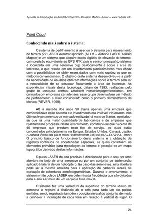 Apostila de Introdução ao AutoCAD Civil 3D – Osvaldo Martins Junior – www.cadista.info
24
Point Cloud
Conhecendo mais sobre o sistema:
O sistema de perfilhamento a laser ou o sistema para mapeamento
do terreno por LASER Aerotransportado (ALTM – Airbone LASER Terrain
Mapper) é um sistema que adquire dados digitais de elevação do terreno,
com precisão equivalente ao GPS RTK, pois o sensor principal do sistema
é localizado em uma aeronave cujo deslocamento é sobre a área de
interesse, o que resulta em um levantamento planialtimétrico mais eficaz
com a possibilidade de obter esses dados com mais rapidez do que os
métodos convencionais. O objetivo deste sistema desenvolveu-se a partir
da necessidade de usuários obterem informações sobre o terreno sem ter
a necessidade de se deslocar fisicamente a área de interesse. As
experiências iniciais desta tecnologia, datam de 1993, realizadas pelo
grupo de pesquisa alemão Deustche Forschungsgemeinsschaft. Em
conjunto com empresas canadenses, esse grupo desenvolveu um método
de perfilhamento a laser considerado como o primeiro demonstrativo da
técnica (WEVER, 1999).
Até a metade dos anos 90, havia apenas uma empresa que
comercializava esse sistema e o investimento era inviável. No entanto, nos
últimos levantamentos de mercado realizado há mais de 5 anos, constatou-
se que há uma maior quantidade de fabricantes e de empresas que
realizam este processo. Neste levantamento, constatou-se que há cerca de
40 empresas que prestam esse tipo de serviço, os quais estão
concentrados principalmente na Europa, Estados Unidos, Canadá, Japão,
Austrália, África do Sul e mais recentemente o Brasil (BALSTAVIAS, 1999)
O princípio básico de funcionamento deste sistema é a obtenção de
registros contínuos de coordenadas espaciais, as quais constituem os
elementos primários para modelagem do terreno e geração de um mapa
topográfico derivado destas informações.
O pulso LASER de alta precisão é direcionado para o solo por uma
abertura no bojo de uma aeronave ou por um conjunto de sustentação
aplicado à lateral de um helicóptero. No caso das aeronaves, esta abertura
pode ser a mesma utilizada para a operação de câmaras aéreas na
execução de coberturas aerofotogramétricas. Durante o levantamento, o
sistema emite pulsos LASER em determinada freqüência que são dirigidos
para o solo por meio de um conjunto ótico móvel.
O sistema faz uma varredura da superfície do terreno abaixo da
aeronave e registra a distância até o solo para cada um dos pulsos
emitidos, sendo registrada também a posição inercial do conjunto, de modo
a conhecer a inclinação de cada feixe em relação à vertical do lugar. O
 