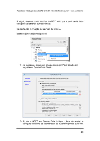 Apostila de Introdução ao AutoCAD Civil 3D – Osvaldo Martins Junior – www.cadista.info
26
A seguir, veremos como importar um MDT, visto que a partir deste dado
será possível obter as curvas de nível.
Importação e criação de curvas de nível...
Basta seguir os seguintes passos:
1- Na toolspace, clique com o botão direito em Point Cloud e em
seguida em Create Point Cloud...
2- Ao dar o NEXT, em Source Data, indique o local do arquivo e
configure o sistema de coordenadas da nuvem de pontos e por fim,
 