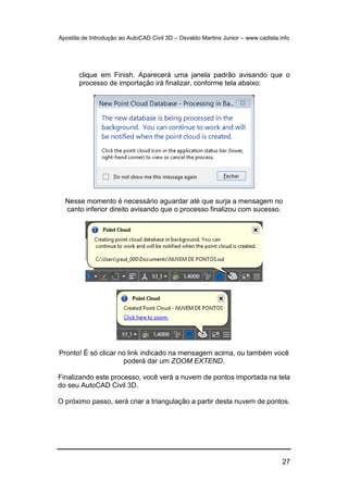 Apostila de Introdução ao AutoCAD Civil 3D – Osvaldo Martins Junior – www.cadista.info
27
clique em Finish. Aparecerá uma janela padrão avisando que o
processo de importação irá finalizar, conforme tela abaixo:
Nesse momento é necessário aguardar até que surja a mensagem no
canto inferior direito avisando que o processo finalizou com sucesso.
Pronto! É só clicar no link indicado na mensagem acima, ou também você
poderá dar um ZOOM EXTEND.
Finalizando este processo, você verá a nuvem de pontos importada na tela
do seu AutoCAD Civil 3D.
O próximo passo, será criar a triangulação a partir desta nuvem de pontos.
 