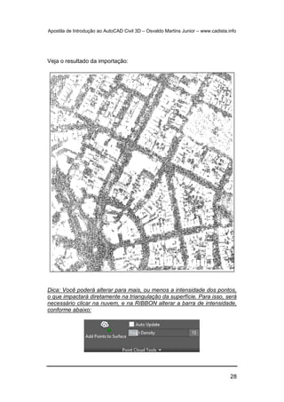 Apostila de Introdução ao AutoCAD Civil 3D – Osvaldo Martins Junior – www.cadista.info
28
Veja o resultado da importação:
Dica: Você poderá alterar para mais, ou menos a intensidade dos pontos,
o que impactará diretamente na triangulação da superfície. Para isso, será
necessário clicar na nuvem, e na RIBBON alterar a barra de intensidade,
conforme abaixo:
 