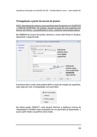 Apostila de Introdução ao AutoCAD Civil 3D – Osvaldo Martins Junior – www.cadista.info
29
Triangulação a partir da nuvem de pontos
DICA: Normalmente criamos uma superfície pela Prospector em SURFACE
> CREATE SURFACE. No entanto, quando se trata de uma superfície por
Nuvem de Pontos, o procedimento é outro, conforme mencionado abaixo:
Na RIBBON da nuvem de pontos, teremos o ícone Add Points to Surface.
Aparecerá a seguinte tela:
A próxima tela é onde você poderá definir a área de criação da superfície,
caso opte por criar a triangulação num perímetro.
Na última opção OBJECT, você deverá informar a distância mínima da
interpolação e também será necessário ter um perímetro já desenhado, o
qual a partir deste a superfície será criada.
Adicionar
pontos para
uma nova
superfície
Adicionar
pontos para
uma superfície
existente
caso tenha
 