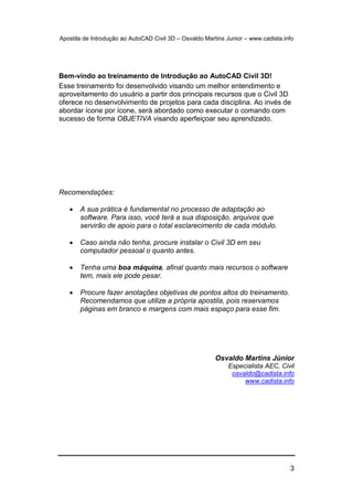 Apostila de Introdução ao AutoCAD Civil 3D – Osvaldo Martins Junior – www.cadista.info
3
Bem-vindo ao treinamento de Introdução ao AutoCAD Civil 3D!
Esse treinamento foi desenvolvido visando um melhor entendimento e
aproveitamento do usuário a partir dos principais recursos que o Civil 3D
oferece no desenvolvimento de projetos para cada disciplina. Ao invés de
abordar ícone por ícone, será abordado como executar o comando com
sucesso de forma OBJETIVA visando aperfeiçoar seu aprendizado.
Recomendações:
 A sua prática é fundamental no processo de adaptação ao
software. Para isso, você terá a sua disposição, arquivos que
servirão de apoio para o total esclarecimento de cada módulo.
 Caso ainda não tenha, procure instalar o Civil 3D em seu
computador pessoal o quanto antes.
 Tenha uma boa máquina, afinal quanto mais recursos o software
tem, mais ele pode pesar.
 Procure fazer anotações objetivas de pontos altos do treinamento.
Recomendamos que utilize a própria apostila, pois reservamos
páginas em branco e margens com mais espaço para esse fim.
Osvaldo Martins Júnior
Especialista AEC, Civil
osvaldo@cadista.info
www.cadista.info
 