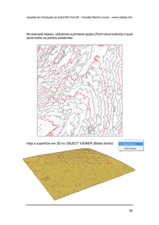 Apostila de Introdução ao AutoCAD Civil 3D – Osvaldo Martins Junior – www.cadista.info
30
No exemplo abaixo, utilizamos a primeira opção (Point cloud extents) o qual
seria todos os pontos existentes:
Veja a superfície em 3D no OBJECT VIEWER (Botão direito)
 