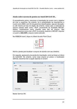 Apostila de Introdução ao AutoCAD Civil 3D – Osvaldo Martins Junior – www.cadista.info
31
Ainda sobre nuvem de pontos no AutoCAD Civil 3D...
O procedimento acima, menciona a importação da nuvem com o objetivo
de criar a superfície. No entanto, há a possibilidade de importarmos a
nuvem como MDS, com fim de gerarmos classificações, seja por elevação,
ou até mesmo por tipo do objeto. No entanto, nesse caso, a extensão do
arquivo precisa estar como *.RCP, proveniente do Autodesk RECAP.
Abaixo, mostraremos como importar esse tipo de arquivo. Não
mencionaremos como criar o RCP, no entanto, basta ter o RECAP, importar
a nuvem e SALVAR o arquivo nesta extensão.
Na RIBBON Insert, clique no Attach da aba Point Cloud
Abrirá a janela para localizar o arquivo de acordo com seu diretório.
Em seguida, aparecerá uma janela de importação, como se fosse um bloco
do AutoCAD. No entanto, como esse arquivo já possui a localização
definida, devemos tirar a opção Specify on-screen.
Bastar darmos OK.
 