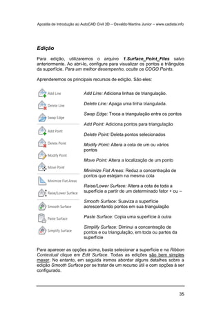 Apostila de Introdução ao AutoCAD Civil 3D – Osvaldo Martins Junior – www.cadista.info
35
Edição
Para edição, utilizaremos o arquivo 1.Surface_Point_Files salvo
anteriormente. Ao abri-lo, configure para visualizar os pontos e triângulos
da superfície. Para um melhor desempenho, oculte os COGO Points.
Aprenderemos os principais recursos de edição. São eles:
Para aparecer as opções acima, basta selecionar a superfície e na Ribbon
Contextual clique em Edit Surface. Todas as edições são bem simples
mexer. No entanto, em seguida iremos abordar alguns detalhes sobre a
edição Smooth Surface por se tratar de um recurso útil e com opções à ser
configurado.
Add Line: Adiciona linhas de triangulação.
Delete Line: Apaga uma linha triangulada.
Swap Edge: Troca a triangulação entre os pontos
Add Point: Adiciona pontos para triangulação
Delete Point: Deleta pontos selecionados
Modify Point: Altera a cota de um ou vários
pontos
Move Point: Altera a localização de um ponto
Minimize Flat Areas: Reduz a concentração de
pontos que estejam na mesma cota
Raise/Lower Surface: Altera a cota de toda a
superfície a partir de um determinado fator + ou –
Smooth Surface: Suaviza a superfície
acrescentando pontos em sua triangulação
Paste Surface: Copia uma superfície à outra
Simplify Surface: Diminui a concentração de
pontos e ou triangulação, em toda ou partes da
superfície
 