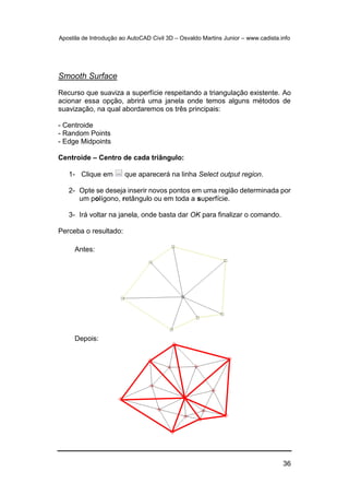 Apostila de Introdução ao AutoCAD Civil 3D – Osvaldo Martins Junior – www.cadista.info
36
Smooth Surface
Recurso que suaviza a superfície respeitando a triangulação existente. Ao
acionar essa opção, abrirá uma janela onde temos alguns métodos de
suavização, na qual abordaremos os três principais:
- Centroide
- Random Points
- Edge Midpoints
Centroide – Centro de cada triângulo:
1- Clique em que aparecerá na linha Select output region.
2- Opte se deseja inserir novos pontos em uma região determinada por
um polígono, retângulo ou em toda a superfície.
3- Irá voltar na janela, onde basta dar OK para finalizar o comando.
Perceba o resultado:
Antes:
Depois:
 