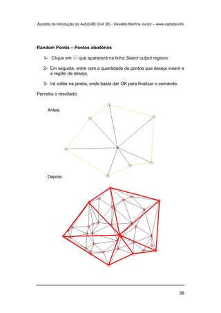 Apostila de Introdução ao AutoCAD Civil 3D – Osvaldo Martins Junior – www.cadista.info
38
Random Points – Pontos aleatórios
1- Clique em que aparecerá na linha Select output regions.
2- Em seguida, entre com a quantidade de pontos que deseja inserir e
a região de deseja.
3- Irá voltar na janela, onde basta dar OK para finalizar o comando.
Perceba o resultado:
Antes:
Depois:
 