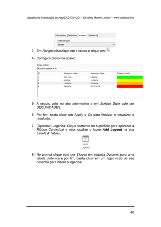 Apostila de Introdução ao AutoCAD Civil 3D – Osvaldo Martins Junior – www.cadista.info
40
3- Em Ranges classifique em 4 faixas e clique em
4- Configure conforme abaixo:
5- A seguir, volte na aba Information e em Surface Style opte por
DECLIVIDADES.
6- Por fim, basta clicar em Apply e Ok para finalizar e visualizar o
resultado.
7- (Opcional) Legenda: Clique somente na superfície para aparecer a
Ribbon Contextual e nela localize o ícone Add Legend na aba
Labels & Tables.
8- No prompt clique opte por Slopes em seguida Dynamic para uma
tabela dinâmica e por fim, basta clicar em um lugar vazio de seu
desenho para inserir a legenda.
 