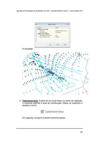 Apostila de Introdução ao AutoCAD Civil 3D – Osvaldo Martins Junior – www.cadista.info
43
O resultado:
4- Catchment Area: A partir de um ponto baixo, ou ponto de captação,
o comando delimita a área de contribuição. Clique na superfície e
localize o ícone:
Em seguida, configure a janela conforme abaixo:
 