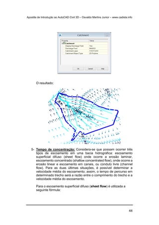 Apostila de Introdução ao AutoCAD Civil 3D – Osvaldo Martins Junior – www.cadista.info
44
O resultado:
5- Tempo de concentração: Considera-se que possam ocorrer três
tipos de escoamento em uma bacia hidrográfica: escoamento
superficial difuso (sheet flow) onde ocorre a erosão laminar,
escoamento concentrado (shallow concentrated flow), onde ocorre a
erosão linear e escoamento em canais, ou conduto livre (channel
flow). Para as duas últimas situações, é possível determinar a
velocidade média do escoamento; assim, o tempo de percurso em
determinado trecho será a razão entre o comprimento do trecho e a
velocidade média do escoamento.
Para o escoamento superficial difuso (sheet flow) é utilizada a
seguinte fórmula:
 