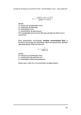 Apostila de Introdução ao AutoCAD Civil 3D – Osvaldo Martins Junior – www.cadista.info
45
𝑡𝑐 =
[ .0913 × (𝑛 × 𝐿 )0,8 ]
[(𝑃2) 0,5 × 𝑆0,4 ]
Sendo:
tc= tempo de concentração (min);
n= coeficiente de Manning
S= declividade (m/m);
L= comprimento do percurso(m)
P2= precipitação de chuva de 24h para período de retorno de 2
anos (mm).
Para escoamento concentrado (shallow concentrated flow) a
fórmula é em função da velocidade média de escoamento, definida
pela declividade média do percurso:
𝑡𝑐 =
𝐿
3600 × 𝑈
Sendo:
tc= tempo de concentração (min)
L= comprimento do percurso (m)
U= velocidade média de escoamento
Sendo que o valor de U é encontrado na tabela abaixo:
 