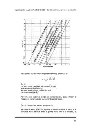 Apostila de Introdução ao AutoCAD Civil 3D – Osvaldo Martins Junior – www.cadista.info
46
Para canais ou conduto livre (channel flow), a fórmula é:
𝑈 =
1
𝑛
× 𝑅
2
3 × 𝑆
1
2
Sendo:
U= velocidade média de escoamento (m/s)
n= coeficiente de Manning
R= Raio hidráulico (m) sendo R= A/P
S= declividade (m/m)
Por fim, para saber o tempo de concentração, basta utilizar a
velocidade na formula do escoamento concentrado.
Depois das teorias, vamos ao comando:
Para que o AutoCAD Civil delimite automaticamente a bacia e o
percurso mais distante entre o ponto mais alto e o exutório, o
 